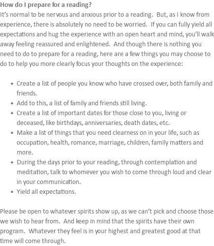 How do I prepare for a reading? It’s normal to be nervous and anxious prior to a reading. But, as I know from experience, there is absolutely no need to be worried. If you can fully yield all expectations and hug the experience with an open heart and mind, you’ll walk away feeling reassured and enlightened. And though there is nothing you need to do to prepare for a reading, here are a few things you may choose to do to help you more clearly focus your thoughts on the experience: Create a list of people you know who have crossed over, both family and friends. Add to this, a list of family and friends still living. Create a list of important dates for those close to you, living or deceased, like birthdays, anniversaries, death dates, etc. Make a list of things that you need clearness on in your life, such as occupation, health, romance, marriage, children, family matters and more. During the days prior to your reading, through contemplation and meditation, talk to whomever you wish to come through loud and clear in your communication. Yield all expectations. Please be open to whatever spirits show up, as we can’t pick and choose those we wish to hear from. And keep in mind that the spirits have their own program. Whatever they feel is in your highest and greatest good at that time will come through.