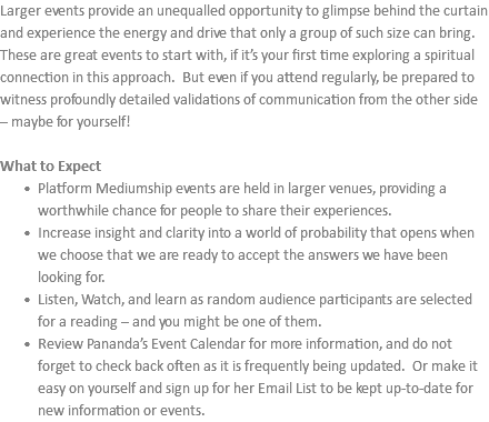 Larger events provide an unequalled opportunity to glimpse behind the curtain and experience the energy and drive that only a group of such size can bring. These are great events to start with, if it’s your first time exploring a spiritual connection in this approach. But even if you attend regularly, be prepared to witness profoundly detailed validations of communication from the other side – maybe for yourself! What to Expect Platform Mediumship events are held in larger venues, providing a worthwhile chance for people to share their experiences. Increase insight and clarity into a world of probability that opens when we choose that we are ready to accept the answers we have been looking for. Listen, Watch, and learn as random audience participants are selected for a reading – and you might be one of them. Review Pananda’s Event Calendar for more information, and do not forget to check back often as it is frequently being updated. Or make it easy on yourself and sign up for her Email List to be kept up-to-date for new information or events.