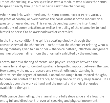 Trance channelling, is when spirit links with a medium who allows the spirits to speak directly through him or her is said to be channelling. When spirit links with a medium, the spirit communicator exerts various degrees of control, or overshadows the consciousness of the medium to a greater or lesser degree. This varies, depending upon the intent and conditions of communication, as well as the ability of the channeller to lend himself or herself to be overshadowed or controlled. In the trance condition the spirit is speaking directly through the consciousness of the channeller -- rather than the channeller relating what is being mentally given to him or her -- the voice pattern, inflection, and general manner of speech differ from that normally exhibited by the medium. Control means a sharing of mental and physical energies between the channeller and spirit. Control signifies a telepathic rapport between the two. How strongly the mutual accord and sympathetic understanding is, determines the degree of control. Control can range from inspired thought, to conscious control, to light trance, to deep trance, to very deep trance. It all depends upon the work at hand and the mental and physical energies available to the spirit. With trance channelling, the channel more fully steps aside and allows the entity full and direct control over all speaking and physical movement. 