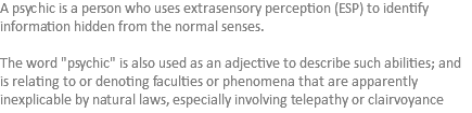 A psychic is a person who uses extrasensory perception (ESP) to identify information hidden from the normal senses. The word "psychic" is also used as an adjective to describe such abilities; and is relating to or denoting faculties or phenomena that are apparently inexplicable by natural laws, especially involving telepathy or clairvoyance