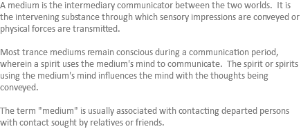 A medium is the intermediary communicator between the two worlds. It is the intervening substance through which sensory impressions are conveyed or physical forces are transmitted. Most trance mediums remain conscious during a communication period, wherein a spirit uses the medium's mind to communicate. The spirit or spirits using the medium's mind influences the mind with the thoughts being conveyed. The term "medium" is usually associated with contacting departed persons with contact sought by relatives or friends.