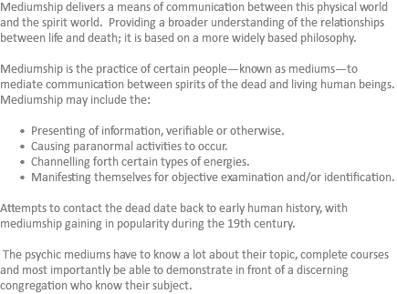 Mediumship delivers a means of communication between this physical world and the spirit world. Providing a broader understanding of the relationships between life and death; it is based on a more widely based philosophy. Mediumship is the practice of certain people—known as mediums—to mediate communication between spirits of the dead and living human beings. Mediumship may include the: Presenting of information, verifiable or otherwise. Causing paranormal activities to occur. Channelling forth certain types of energies. Manifesting themselves for objective examination and/or identification. Attempts to contact the dead date back to early human history, with mediumship gaining in popularity during the 19th century. The psychic mediums have to know a lot about their topic, complete courses and most importantly be able to demonstrate in front of a discerning congregation who know their subject.