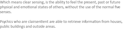 Which means clear sensing, is the ability to feel the present, past or future physical and emotional states of others, without the use of the normal five senses. Psychics who are clairsentient are able to retrieve information from houses, public buildings and outside areas.