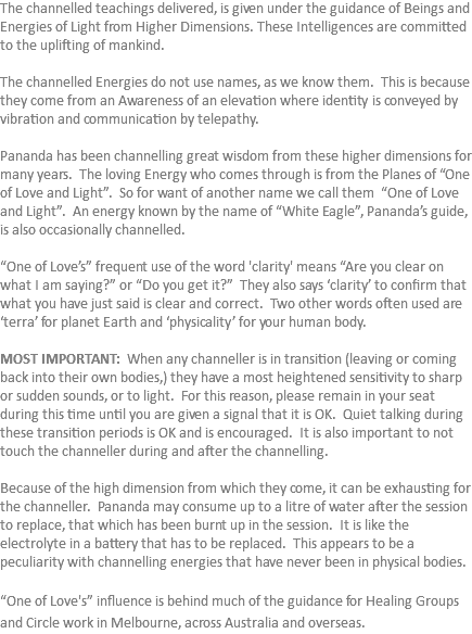The channelled teachings delivered, is given under the guidance of Beings and Energies of Light from Higher Dimensions. These Intelligences are committed to the uplifting of mankind. The channelled Energies do not use names, as we know them. This is because they come from an Awareness of an elevation where identity is conveyed by vibration and communication by telepathy. Pananda has been channelling great wisdom from these higher dimensions for many years. The loving Energy who comes through is from the Planes of “One of Love and Light”. So for want of another name we call them “One of Love and Light”. An energy known by the name of “White Eagle”, Pananda’s guide, is also occasionally channelled. “One of Love’s” frequent use of the word 'clarity' means “Are you clear on what I am saying?” or “Do you get it?” They also says ‘clarity’ to confirm that what you have just said is clear and correct. Two other words often used are ‘terra’ for planet Earth and ‘physicality’ for your human body. MOST IMPORTANT: When any channeller is in transition (leaving or coming back into their own bodies,) they have a most heightened sensitivity to sharp or sudden sounds, or to light. For this reason, please remain in your seat during this time until you are given a signal that it is OK. Quiet talking during these transition periods is OK and is encouraged. It is also important to not touch the channeller during and after the channelling. Because of the high dimension from which they come, it can be exhausting for the channeller. Pananda may consume up to a litre of water after the session to replace, that which has been burnt up in the session. It is like the electrolyte in a battery that has to be replaced. This appears to be a peculiarity with channelling energies that have never been in physical bodies. “One of Love's” influence is behind much of the guidance for Healing Groups and Circle work in Melbourne, across Australia and overseas.