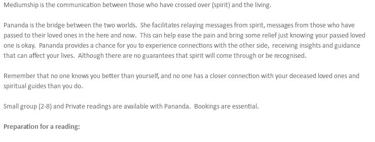 Mediumship is the communication between those who have crossed over (spirit) and the living. Pananda is the bridge between the two worlds. She facilitates relaying messages from spirit, messages from those who have passed to their loved ones in the here and now. This can help ease the pain and bring some relief just knowing your passed loved one is okay. Pananda provides a chance for you to experience connections with the other side, receiving insights and guidance that can affect your lives. Although there are no guarantees that spirit will come through or be recognised. Remember that no one knows you better than yourself, and no one has a closer connection with your deceased loved ones and spiritual guides than you do. Small group (2-8) and Private readings are available with Pananda. Bookings are essential. Preparation for a reading: 