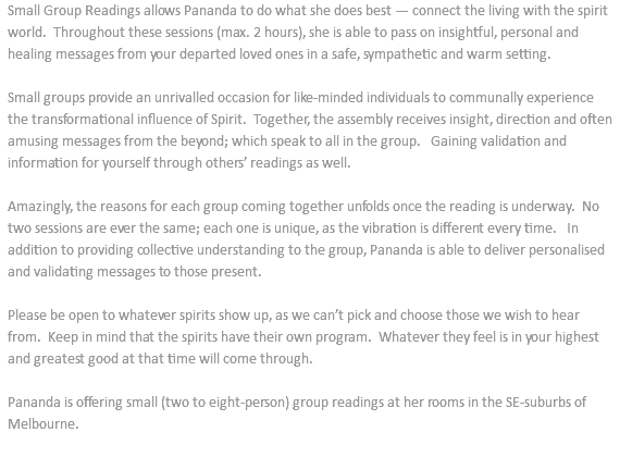 Small Group Readings allows Pananda to do what she does best — connect the living with the spirit world. Throughout these sessions (max. 2 hours), she is able to pass on insightful, personal and healing messages from your departed loved ones in a safe, sympathetic and warm setting. Small groups provide an unrivalled occasion for like-minded individuals to communally experience the transformational influence of Spirit. Together, the assembly receives insight, direction and often amusing messages from the beyond; which speak to all in the group. Gaining validation and information for yourself through others’ readings as well. Amazingly, the reasons for each group coming together unfolds once the reading is underway. No two sessions are ever the same; each one is unique, as the vibration is different every time. In addition to providing collective understanding to the group, Pananda is able to deliver personalised and validating messages to those present. Please be open to whatever spirits show up, as we can’t pick and choose those we wish to hear from. Keep in mind that the spirits have their own program. Whatever they feel is in your highest and greatest good at that time will come through. Pananda is offering small (two to eight-person) group readings at her rooms in the SE-suburbs of Melbourne. 