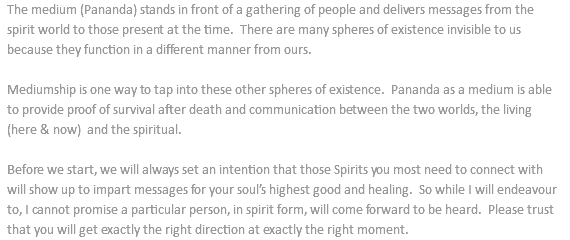 The medium (Pananda) stands in front of a gathering of people and delivers messages from the spirit world to those present at the time. There are many spheres of existence invisible to us because they function in a different manner from ours. Mediumship is one way to tap into these other spheres of existence. Pananda as a medium is able to provide proof of survival after death and communication between the two worlds, the living (here & now) and the spiritual. Before we start, we will always set an intention that those Spirits you most need to connect with will show up to impart messages for your soul’s highest good and healing. So while I will endeavour to, I cannot promise a particular person, in spirit form, will come forward to be heard. Please trust that you will get exactly the right direction at exactly the right moment.