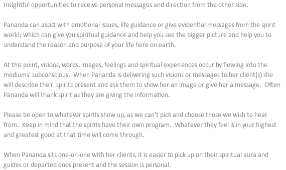Insightful opportunities to receive personal messages and direction from the other side. Pananda can assist with emotional issues, life guidance or give evidential messages from the spirit world; which can give you spiritual guidance and help you see the bigger picture and help you to understand the reason and purpose of your life here on earth. At this point, visions, words, images, feelings and spiritual experiences occur by flowing into the mediums' subconscious. When Pananda is delivering such visions or messages to her client(s) she will describe their spirits present and ask them to show her an image or give her a message. Often Pananda will thank spirit as they are giving the information. Please be open to whatever spirits show up, as we can’t pick and choose those we wish to hear from. Keep in mind that the spirits have their own program. Whatever they feel is in your highest and greatest good at that time will come through. When Pananda sits one-on-one with her clients, it is easier to pick up on their spiritual aura and guides or departed ones present and the session is personal.
