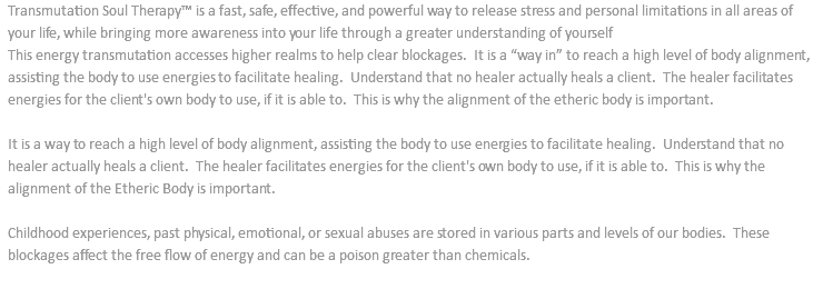 Transmutation Soul Therapy™ is a fast, safe, effective, and powerful way to release stress and personal limitations in all areas of your life, while bringing more awareness into your life through a greater understanding of yourself This energy transmutation accesses higher realms to help clear blockages. It is a “way in” to reach a high level of body alignment, assisting the body to use energies to facilitate healing. Understand that no healer actually heals a client. The healer facilitates energies for the client's own body to use, if it is able to. This is why the alignment of the etheric body is important. It is a way to reach a high level of body alignment, assisting the body to use energies to facilitate healing. Understand that no healer actually heals a client. The healer facilitates energies for the client's own body to use, if it is able to. This is why the alignment of the Etheric Body is important. Childhood experiences, past physical, emotional, or sexual abuses are stored in various parts and levels of our bodies. These blockages affect the free flow of energy and can be a poison greater than chemicals. 