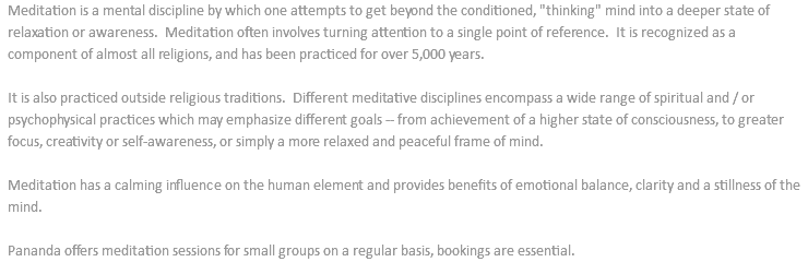 Meditation is a mental discipline by which one attempts to get beyond the conditioned, "thinking" mind into a deeper state of relaxation or awareness. Meditation often involves turning attention to a single point of reference. It is recognized as a component of almost all religions, and has been practiced for over 5,000 years. It is also practiced outside religious traditions. Different meditative disciplines encompass a wide range of spiritual and / or psychophysical practices which may emphasize different goals -- from achievement of a higher state of consciousness, to greater focus, creativity or self-awareness, or simply a more relaxed and peaceful frame of mind. Meditation has a calming influence on the human element and provides benefits of emotional balance, clarity and a stillness of the mind. Pananda offers meditation sessions for small groups on a regular basis, bookings are essential.