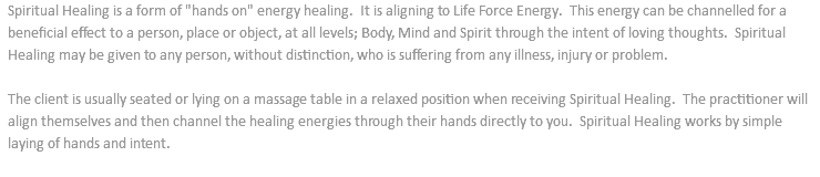 Spiritual Healing is a form of "hands on" energy healing. It is aligning to Life Force Energy. This energy can be channelled for a beneficial effect to a person, place or object, at all levels; Body, Mind and Spirit through the intent of loving thoughts. Spiritual Healing may be given to any person, without distinction, who is suffering from any illness, injury or problem. The client is usually seated or lying on a massage table in a relaxed position when receiving Spiritual Healing. The practitioner will align themselves and then channel the healing energies through their hands directly to you. Spiritual Healing works by simple laying of hands and intent. 