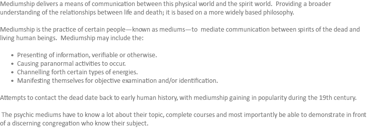 Mediumship delivers a means of communication between this physical world and the spirit world. Providing a broader understanding of the relationships between life and death; it is based on a more widely based philosophy. Mediumship is the practice of certain people—known as mediums—to mediate communication between spirits of the dead and living human beings. Mediumship may include the: Presenting of information, verifiable or otherwise. Causing paranormal activities to occur. Channelling forth certain types of energies. Manifesting themselves for objective examination and/or identification. Attempts to contact the dead date back to early human history, with mediumship gaining in popularity during the 19th century. The psychic mediums have to know a lot about their topic, complete courses and most importantly be able to demonstrate in front of a discerning congregation who know their subject.