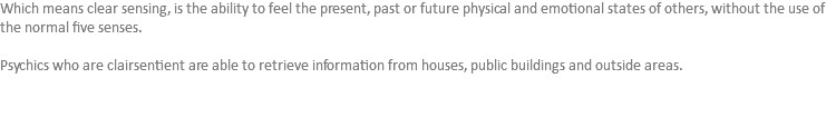 Which means clear sensing, is the ability to feel the present, past or future physical and emotional states of others, without the use of the normal five senses. Psychics who are clairsentient are able to retrieve information from houses, public buildings and outside areas.