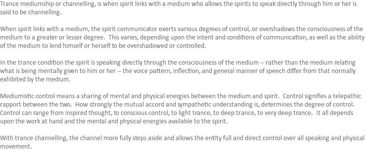 Trance mediumship or channelling, is when spirit links with a medium who allows the spirits to speak directly through him or her is said to be channelling. When spirit links with a medium, the spirit communicator exerts various degrees of control, or overshadows the consciousness of the medium to a greater or lesser degree. This varies, depending upon the intent and conditions of communication, as well as the ability of the medium to lend himself or herself to be overshadowed or controlled. In the trance condition the spirit is speaking directly through the consciousness of the medium -- rather than the medium relating what is being mentally given to him or her -- the voice pattern, inflection, and general manner of speech differ from that normally exhibited by the medium. Mediumistic control means a sharing of mental and physical energies between the medium and spirit. Control signifies a telepathic rapport between the two. How strongly the mutual accord and sympathetic understanding is, determines the degree of control. Control can range from inspired thought, to conscious control, to light trance, to deep trance, to very deep trance. It all depends upon the work at hand and the mental and physical energies available to the spirit. With trance channelling, the channel more fully steps aside and allows the entity full and direct control over all speaking and physical movement. 