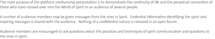 The main purpose of the platform mediumship presentation is to demonstrate the continuity of life and the perpetual connection of those who have crossed over into the World of Spirit to an audience of several people. A number of audience members may be given messages from the ones in Spirit. Evidential information identifying the spirit and inspiring messages is shared with the audience. Nothing of a confidential nature is released in an open forum. Audience members are encouraged to ask questions about the practices and techniques of spirit communication and questions to the ones in spirit. 