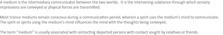 A medium is the intermediary communicator between the two worlds. It is the intervening substance through which sensory impressions are conveyed or physical forces are transmitted. Most trance mediums remain conscious during a communication period, wherein a spirit uses the medium's mind to communicate. The spirit or spirits using the medium's mind influences the mind with the thoughts being conveyed. The term "medium" is usually associated with contacting departed persons with contact sought by relatives or friends.