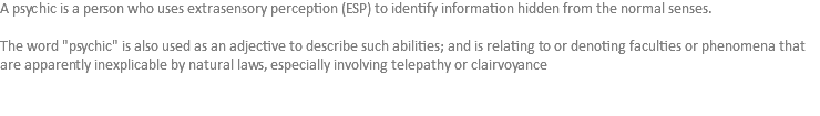 A psychic is a person who uses extrasensory perception (ESP) to identify information hidden from the normal senses. The word "psychic" is also used as an adjective to describe such abilities; and is relating to or denoting faculties or phenomena that are apparently inexplicable by natural laws, especially involving telepathy or clairvoyance