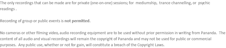 The only recordings that can be made are for private (one-on-one) sessions; for mediumship, trance channelling, or psychic readings . Recording of group or public events is not permitted. No cameras or other filming video, audio recording equipment are to be used without prior permission in writing from Pananda. The content of all audio and visual recordings will remain the copyright of Pananda and may not be used for public or commercial purposes. Any public use, whether or not for gain, will constitute a breach of the Copyright Laws.