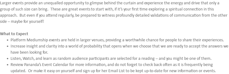 Larger events provide an unequalled opportunity to glimpse behind the curtain and experience the energy and drive that only a group of such size can bring. These are great events to start with, if it’s your first time exploring a spiritual connection in this approach. But even if you attend regularly, be prepared to witness profoundly detailed validations of communication from the other side – maybe for yourself! What to Expect Platform Mediumship events are held in larger venues, providing a worthwhile chance for people to share their experiences. Increase insight and clarity into a world of probability that opens when we choose that we are ready to accept the answers we have been looking for. Listen, Watch, and learn as random audience participants are selected for a reading – and you might be one of them. Review Pananda’s Event Calendar for more information, and do not forget to check back often as it is frequently being updated. Or make it easy on yourself and sign up for her Email List to be kept up-to-date for new information or events.