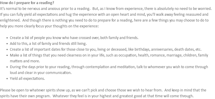 How do I prepare for a reading? It’s normal to be nervous and anxious prior to a reading. But, as I know from experience, there is absolutely no need to be worried. If you can fully yield all expectations and hug the experience with an open heart and mind, you’ll walk away feeling reassured and enlightened. And though there is nothing you need to do to prepare for a reading, here are a few things you may choose to do to help you more clearly focus your thoughts on the experience: Create a list of people you know who have crossed over, both family and friends. Add to this, a list of family and friends still living. Create a list of important dates for those close to you, living or deceased, like birthdays, anniversaries, death dates, etc. Make a list of things that you need clearness on in your life, such as occupation, health, romance, marriage, children, family matters and more. During the days prior to your reading, through contemplation and meditation, talk to whomever you wish to come through loud and clear in your communication. Yield all expectations. Please be open to whatever spirits show up, as we can’t pick and choose those we wish to hear from. And keep in mind that the spirits have their own program. Whatever they feel is in your highest and greatest good at that time will come through.