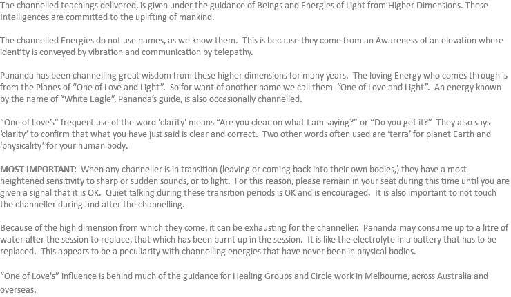 The channelled teachings delivered, is given under the guidance of Beings and Energies of Light from Higher Dimensions. These Intelligences are committed to the uplifting of mankind. The channelled Energies do not use names, as we know them. This is because they come from an Awareness of an elevation where identity is conveyed by vibration and communication by telepathy. Pananda has been channelling great wisdom from these higher dimensions for many years. The loving Energy who comes through is from the Planes of “One of Love and Light”. So for want of another name we call them “One of Love and Light”. An energy known by the name of “White Eagle”, Pananda’s guide, is also occasionally channelled. “One of Love’s” frequent use of the word 'clarity' means “Are you clear on what I am saying?” or “Do you get it?” They also says ‘clarity’ to confirm that what you have just said is clear and correct. Two other words often used are ‘terra’ for planet Earth and ‘physicality’ for your human body. MOST IMPORTANT: When any channeller is in transition (leaving or coming back into their own bodies,) they have a most heightened sensitivity to sharp or sudden sounds, or to light. For this reason, please remain in your seat during this time until you are given a signal that it is OK. Quiet talking during these transition periods is OK and is encouraged. It is also important to not touch the channeller during and after the channelling. Because of the high dimension from which they come, it can be exhausting for the channeller. Pananda may consume up to a litre of water after the session to replace, that which has been burnt up in the session. It is like the electrolyte in a battery that has to be replaced. This appears to be a peculiarity with channelling energies that have never been in physical bodies. “One of Love's” influence is behind much of the guidance for Healing Groups and Circle work in Melbourne, across Australia and overseas.