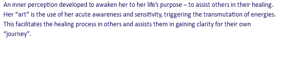 An inner perception developed to awaken her to her life’s purpose – to assist others in their healing. Her “art” is the use of her acute awareness and sensitivity, triggering the transmutation of energies. This facilitates the healing process in others and assists them in gaining clarity for their own “journey”.